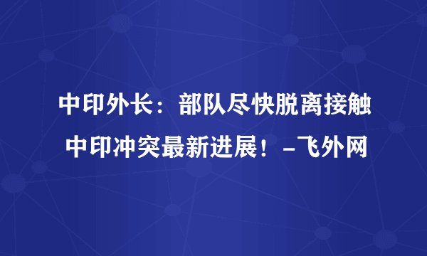 中印外长：部队尽快脱离接触 中印冲突最新进展！-飞外网