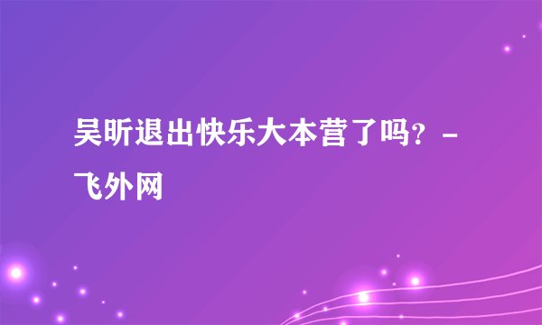 吴昕退出快乐大本营了吗？-飞外网
