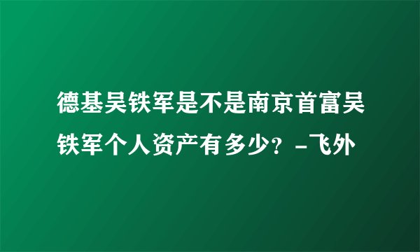 德基吴铁军是不是南京首富吴铁军个人资产有多少？-飞外