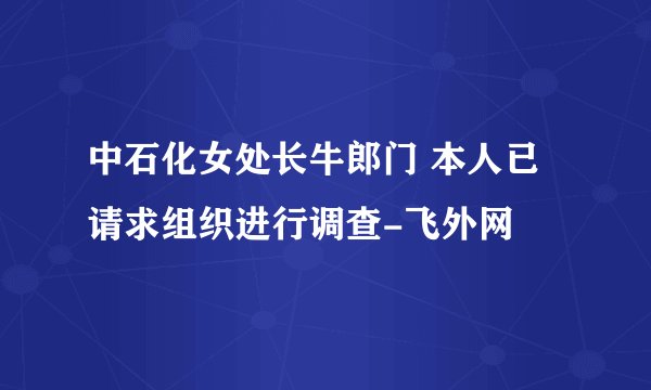 中石化女处长牛郎门 本人已请求组织进行调查-飞外网