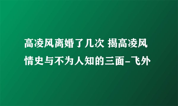 高凌风离婚了几次 揭高凌风情史与不为人知的三面-飞外
