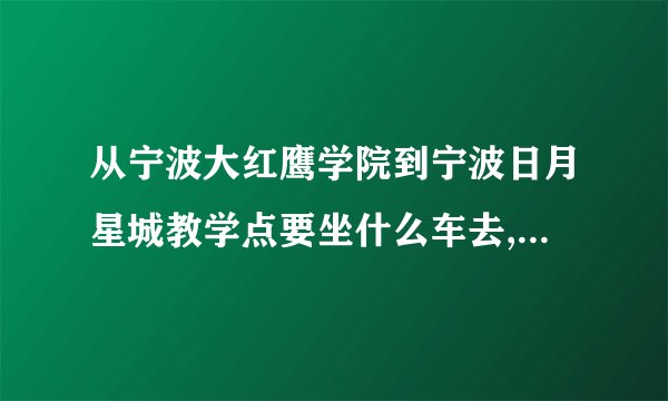 从宁波大红鹰学院到宁波日月星城教学点要坐什么车去,到哪站停车啊?