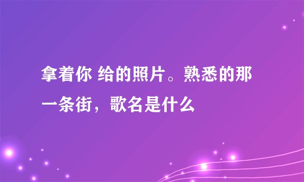 拿着你 给的照片。熟悉的那一条街，歌名是什么