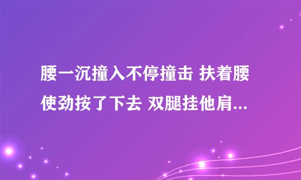 腰一沉撞入不停撞击 扶着腰使劲按了下去 双腿挂他肩上撞击-情感口述