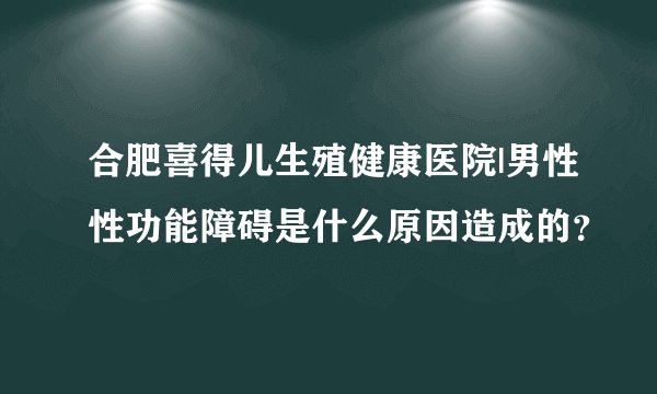 合肥喜得儿生殖健康医院|男性性功能障碍是什么原因造成的？