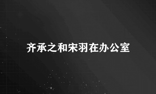 齐承之和宋羽在办公室