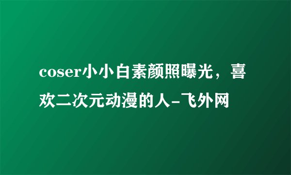 coser小小白素颜照曝光，喜欢二次元动漫的人-飞外网