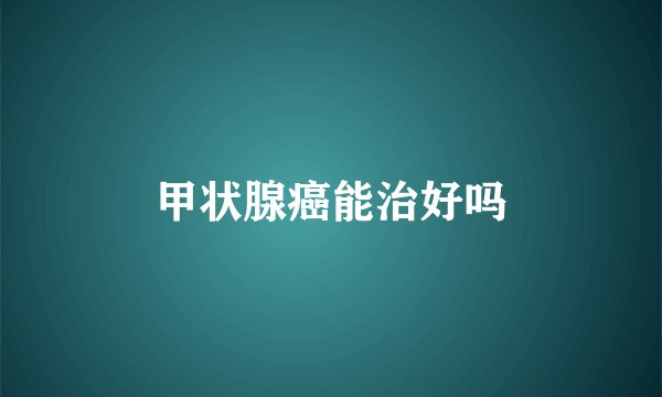 甲状腺癌能治好吗