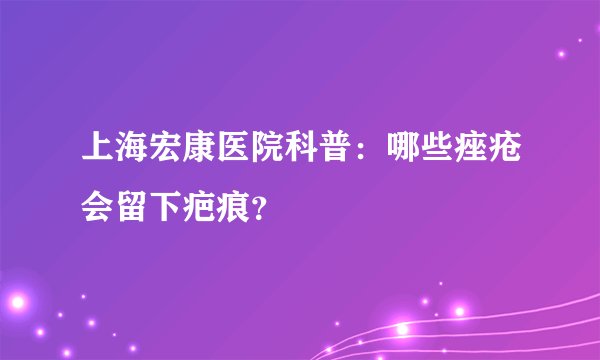 上海宏康医院科普:哪些痤疮会留下疤痕?