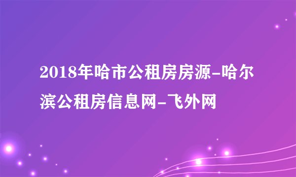 2018年哈市公租房房源-哈尔滨公租房信息网-飞外网