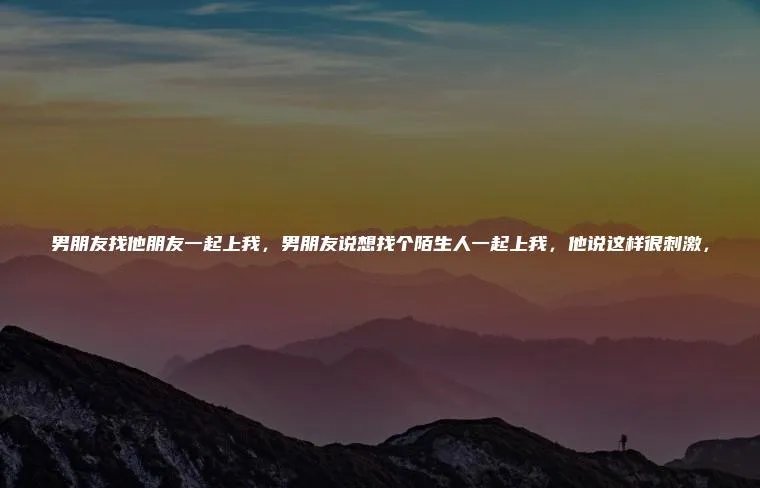 男朋友找他朋友一起上我，男朋友说想找个陌生人一起上我，他说这样很刺激，