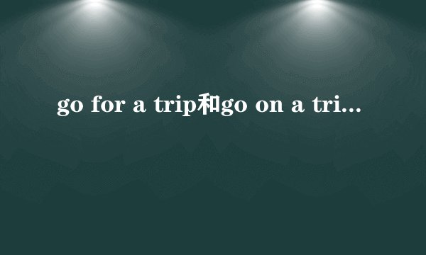 go for a trip和go on a trip的区别是什么哦？详细一点谢谢。