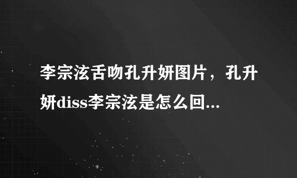 李宗泫舌吻孔升妍图片，孔升妍diss李宗泫是怎么回事？_飞外网
