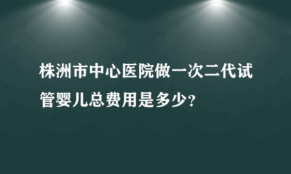 株洲市中心医院做一次二代试管婴儿总费用是多少？