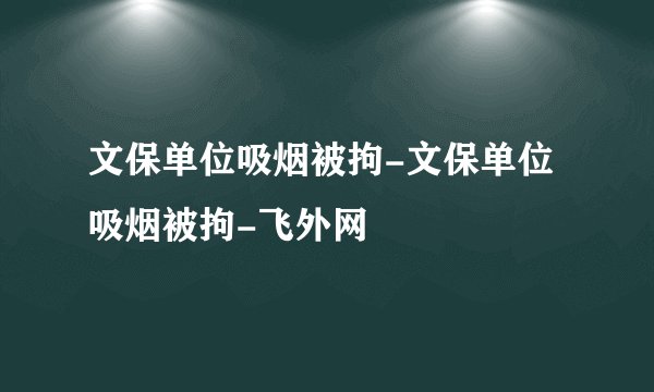 文保单位吸烟被拘-文保单位吸烟被拘-飞外网