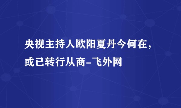 央视主持人欧阳夏丹今何在，或已转行从商-飞外网