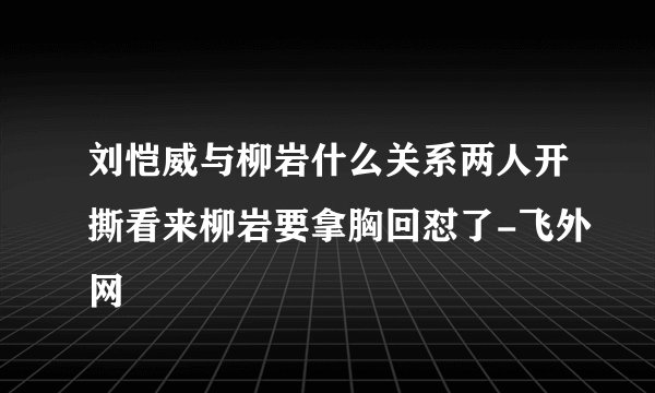 刘恺威与柳岩什么关系两人开撕看来柳岩要拿胸回怼了-飞外网