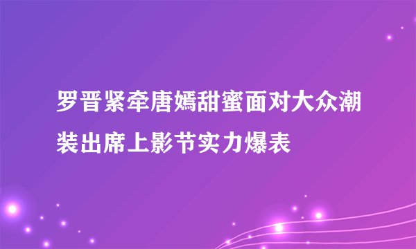 罗晋紧牵唐嫣甜蜜面对大众潮装出席上影节实力爆表