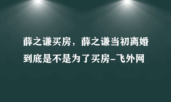 薛之谦买房，薛之谦当初离婚到底是不是为了买房-飞外网