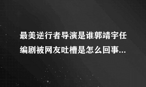 最美逆行者导演是谁郭靖宇任编剧被网友吐槽是怎么回事-飞外网