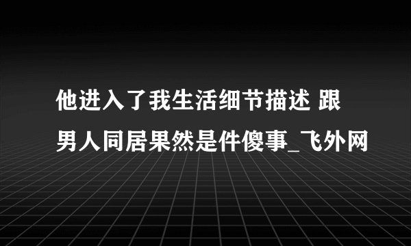 他进入了我生活细节描述 跟男人同居果然是件傻事_飞外网