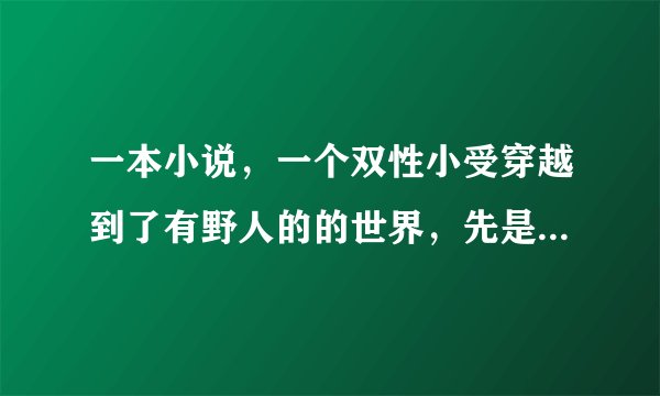 一本小说，一个双性小受穿越到了有野人的的世界，先是被一群野人强，后来又被蛇强，后来应该还有别的