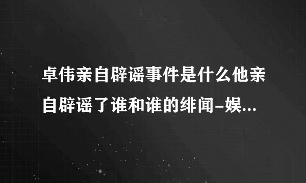 卓伟亲自辟谣事件是什么他亲自辟谣了谁和谁的绯闻-娱乐八卦-飞外网