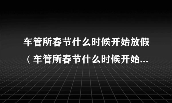 车管所春节什么时候开始放假（车管所春节什么时候开始放假上海）