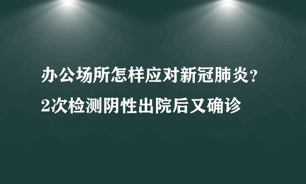 办公场所怎样应对新冠肺炎?2次检测阴性出院后又确诊