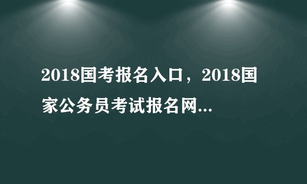 2018国考报名入口，2018国家公务员考试报名网站登录入口