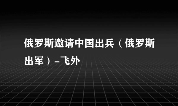 俄罗斯邀请中国出兵（俄罗斯出军）-飞外