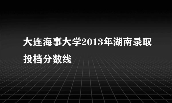 大连海事大学2013年湖南录取投档分数线
