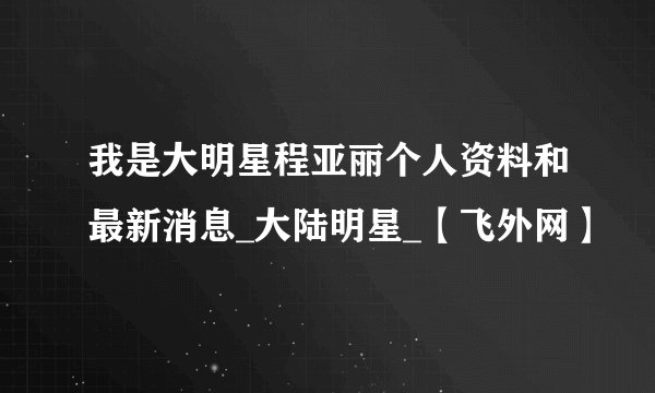 我是大明星程亚丽个人资料和最新消息_大陆明星_【飞外网】