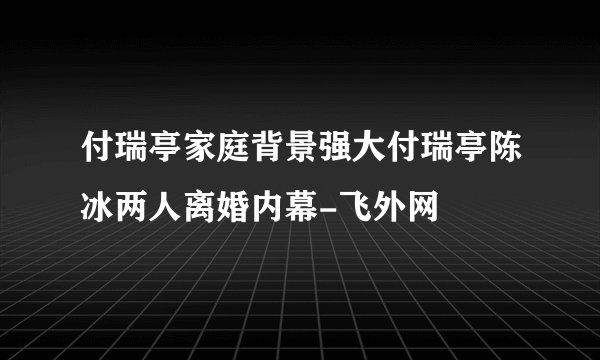 付瑞亭家庭背景强大付瑞亭陈冰两人离婚内幕-飞外网