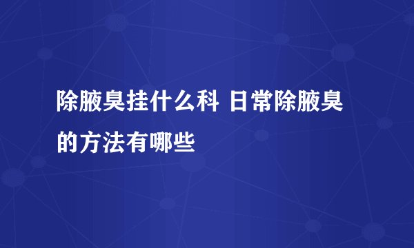 除腋臭挂什么科 日常除腋臭的方法有哪些