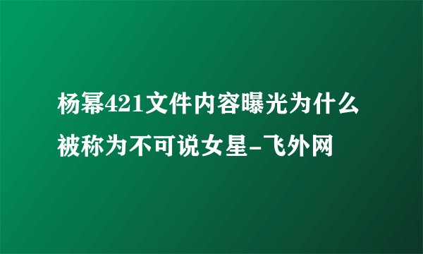 杨幂421文件内容曝光为什么被称为不可说女星-飞外网