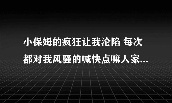小保姆的疯狂让我沦陷 每次都对我风骚的喊快点嘛人家痒-情感口述