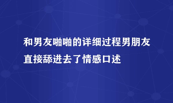 和男友啪啪的详细过程男朋友直接舔进去了情感口述