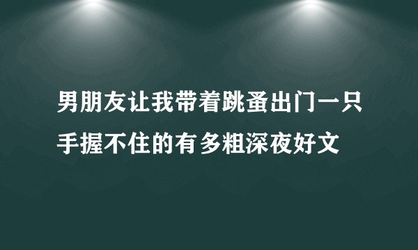 男朋友让我带着跳蚤出门一只手握不住的有多粗深夜好文