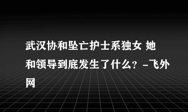 武汉协和坠亡护士系独女 她和领导到底发生了什么？-飞外网