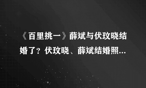 《百里挑一》薛斌与伏玟晓结婚了？伏玟晓、薛斌结婚照曝光_飞外网