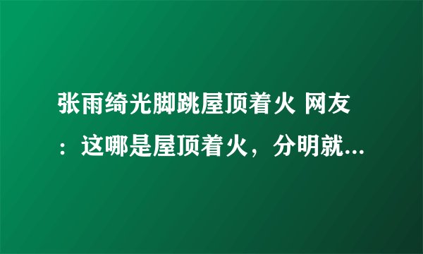 张雨绮光脚跳屋顶着火 网友：这哪是屋顶着火，分明就是人间仙火啊！