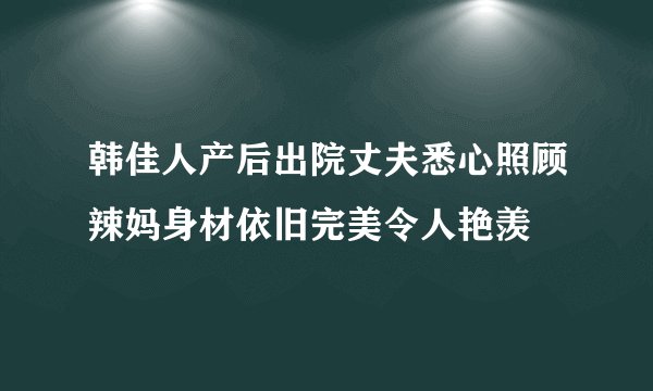 韩佳人产后出院丈夫悉心照顾辣妈身材依旧完美令人艳羡