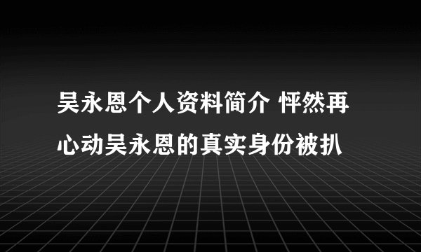 吴永恩个人资料简介 怦然再心动吴永恩的真实身份被扒