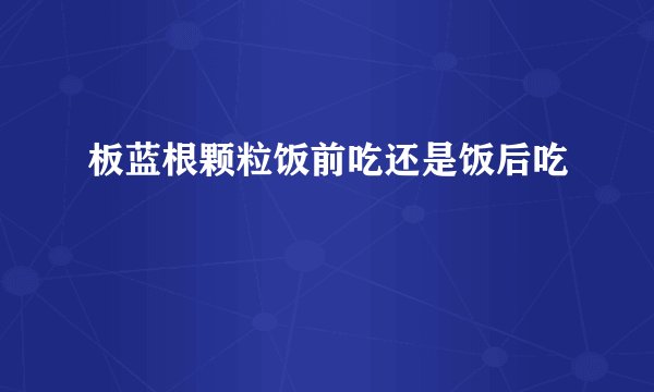 板蓝根颗粒饭前吃还是饭后吃