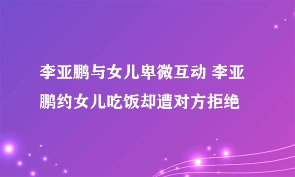 李亚鹏与女儿卑微互动 李亚鹏约女儿吃饭却遭对方拒绝