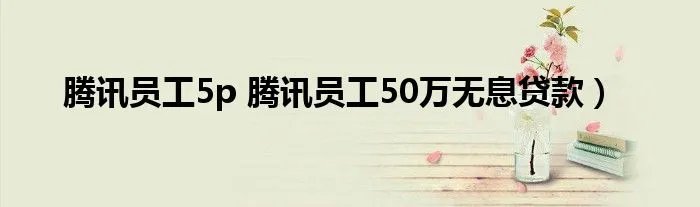腾讯员工5p 腾讯员工50万无息贷款）