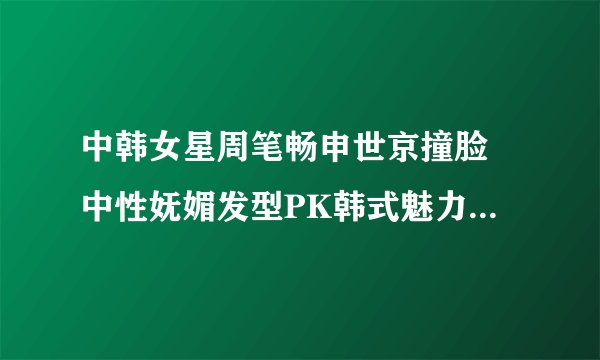 中韩女星周笔畅申世京撞脸 中性妩媚发型PK韩式魅力发型-飞外网