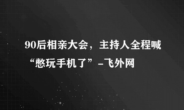 90后相亲大会，主持人全程喊“憋玩手机了”-飞外网