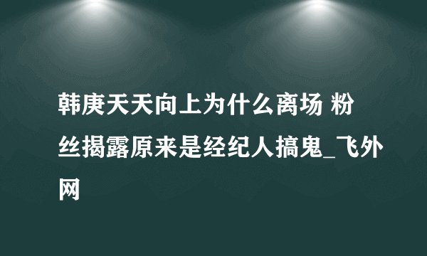 韩庚天天向上为什么离场 粉丝揭露原来是经纪人搞鬼_飞外网